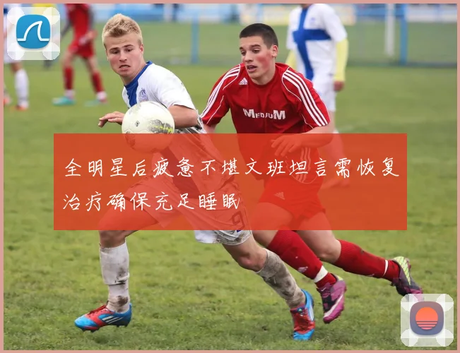 全明星后疲惫不堪文班坦言需恢复治疗确保充足睡眠