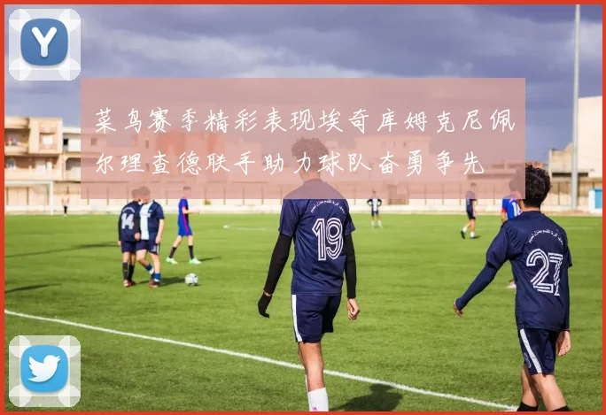 菜鸟赛季精彩表现埃奇库姆克尼佩尔理查德联手助力球队奋勇争先