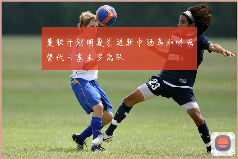 曼联计划明夏引进新中场乌加特或替代卡塞米罗离队