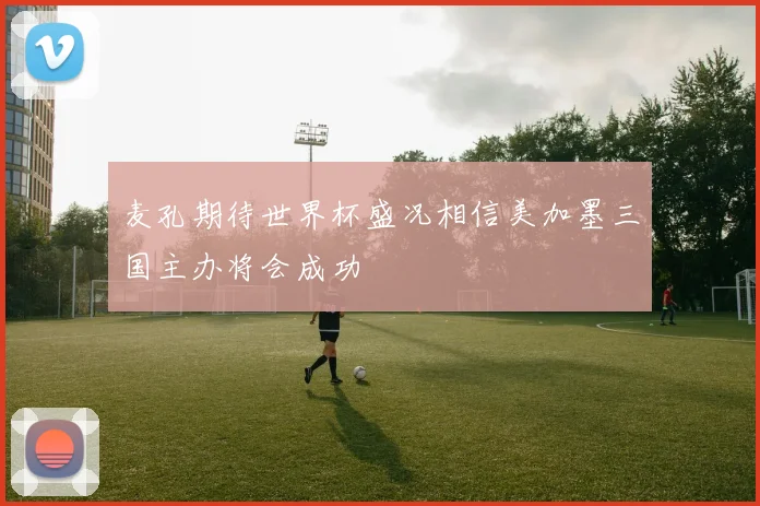 麦孔期待世界杯盛况相信美加墨三国主办将会成功