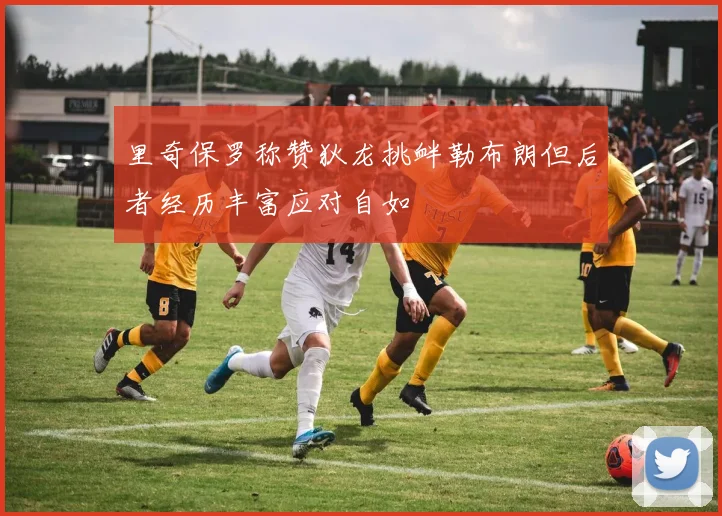 里奇保罗称赞狄龙挑衅勒布朗但后者经历丰富应对自如