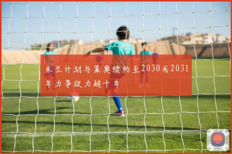 米兰计划与莱奥续约至2030或2031年力争效力超十年