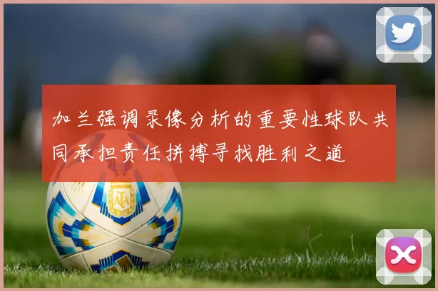 加兰强调录像分析的重要性球队共同承担责任拼搏寻找胜利之道