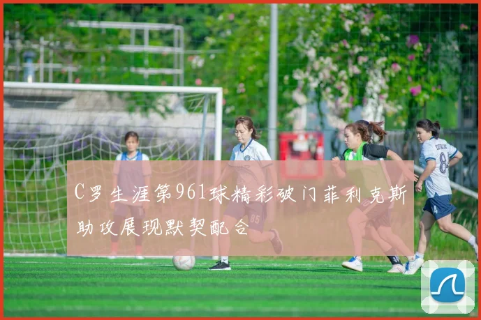 C罗生涯第961球精彩破门菲利克斯助攻展现默契配合