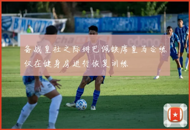备战皇社之际姆巴佩缺席皇马合练仅在健身房进行恢复训练
