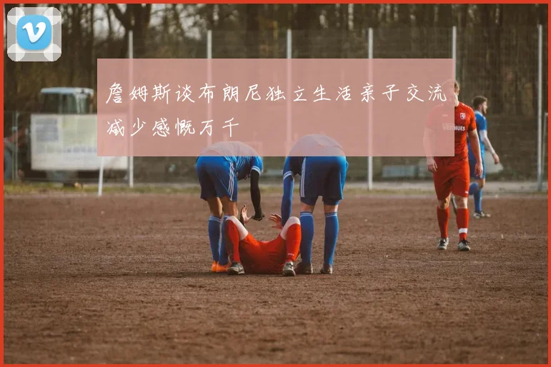 詹姆斯谈布朗尼独立生活亲子交流减少感慨万千