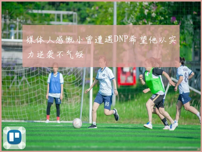 媒体人感慨小曾遭遇DNP希望他以实力逆袭不气馁
