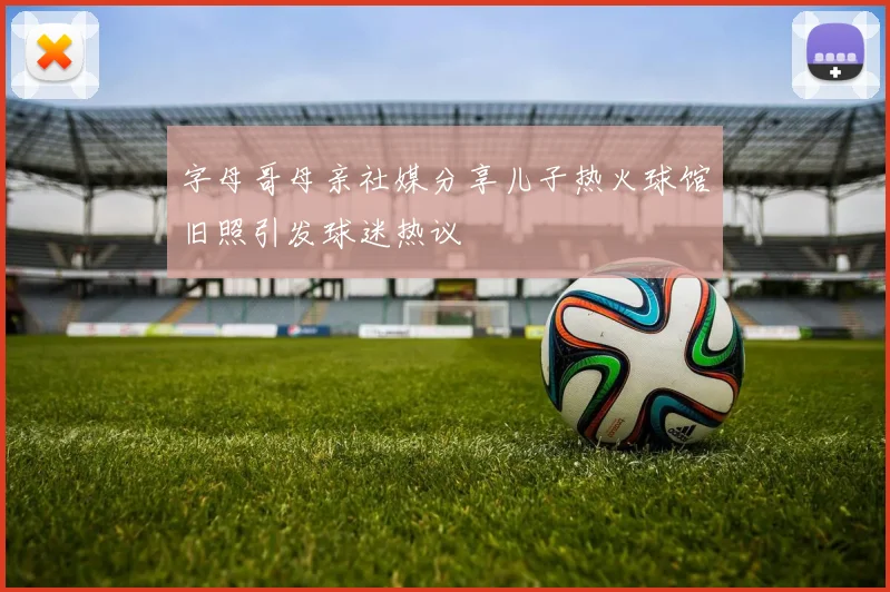 字母哥母亲社媒分享儿子热火球馆旧照引发球迷热议