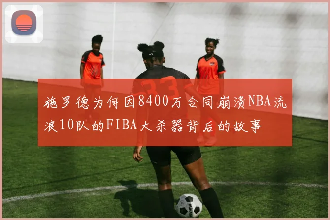 施罗德为何因8400万合同崩溃NBA流浪10队的FIBA大杀器背后的故事