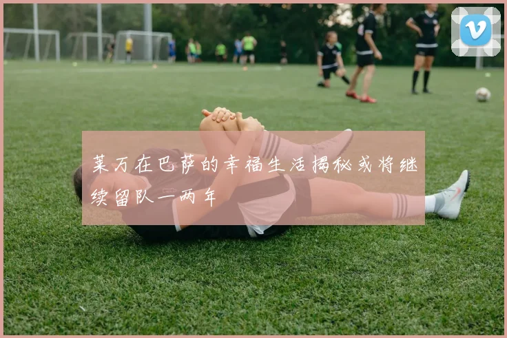 莱万在巴萨的幸福生活揭秘或将继续留队一两年