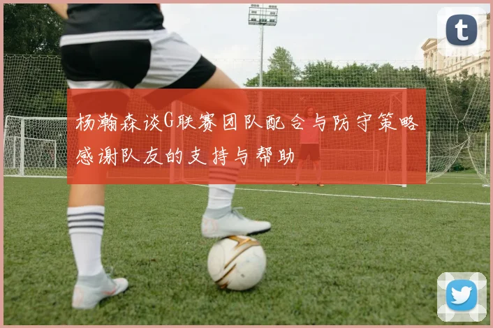 杨瀚森谈G联赛团队配合与防守策略感谢队友的支持与帮助