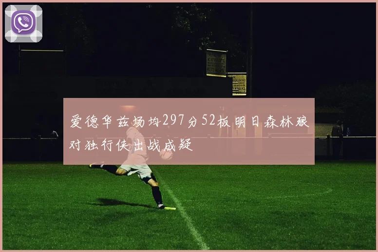 爱德华兹场均297分52板明日森林狼对独行侠出战成疑