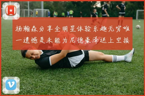 杨瀚森分享全明星体验乐趣无穷唯一遗憾是未能为尼德豪泽送上空接助攻
