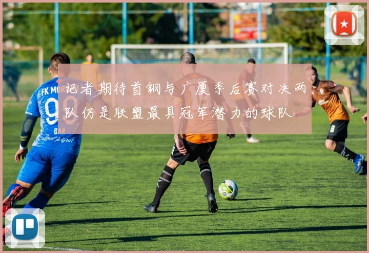 记者期待首钢与广厦季后赛对决两队仍是联盟最具冠军潜力的球队