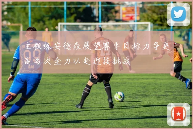 主教练安德森展望赛季目标力争更高名次全力以赴迎接挑战