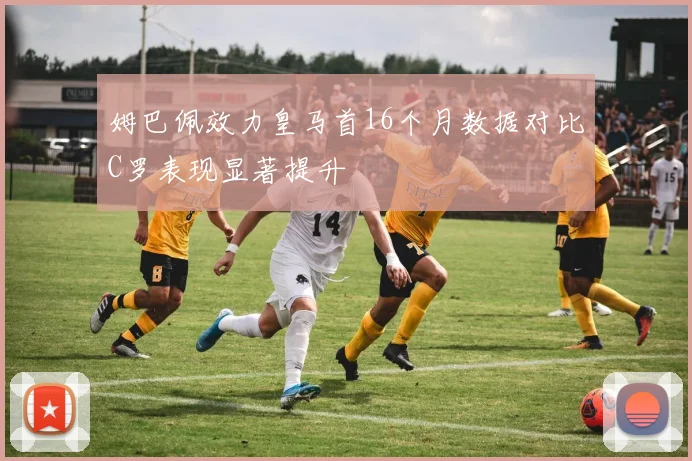 姆巴佩效力皇马首16个月数据对比C罗表现显著提升