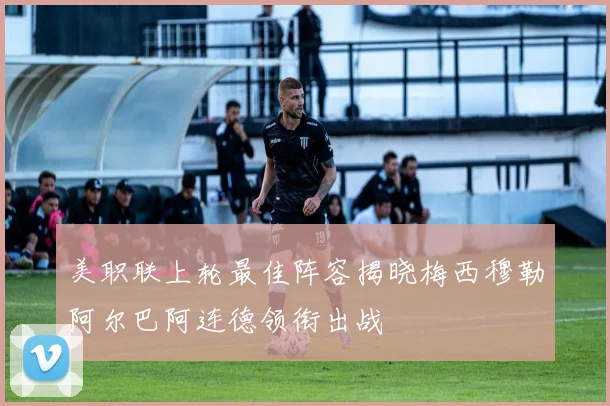 美职联上轮最佳阵容揭晓梅西穆勒阿尔巴阿连德领衔出战