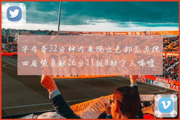 字母哥32分钟内表现出色却无力挽回局势贡献26分11板8助令人唏嘘
