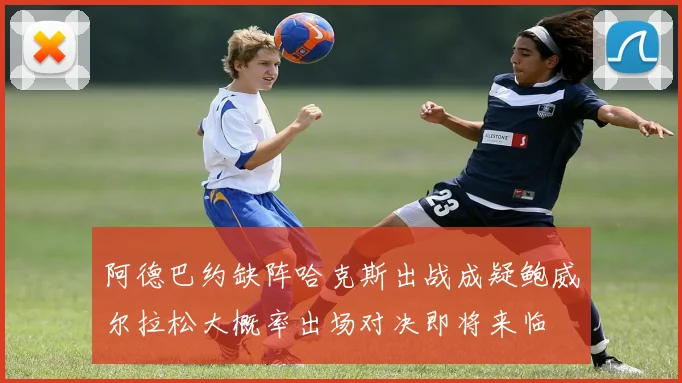 阿德巴约缺阵哈克斯出战成疑鲍威尔拉松大概率出场对决即将来临