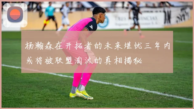 杨瀚森在开拓者的未来堪忧三年内或将被联盟淘汰的真相揭秘