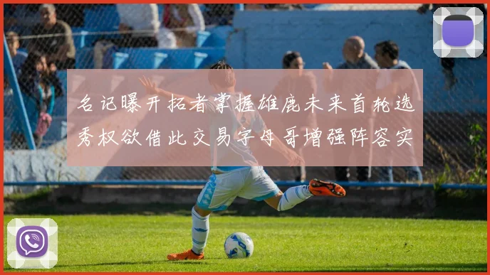 名记曝开拓者掌握雄鹿未来首轮选秀权欲借此交易字母哥增强阵容实力