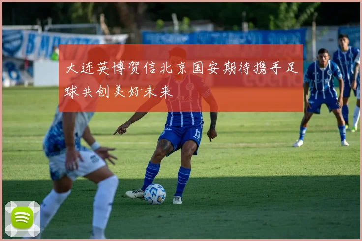 大连英博贺信北京国安期待携手足球共创美好未来