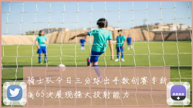 骑士队今日三分球出手数创赛季新高65次展现强大投射能力