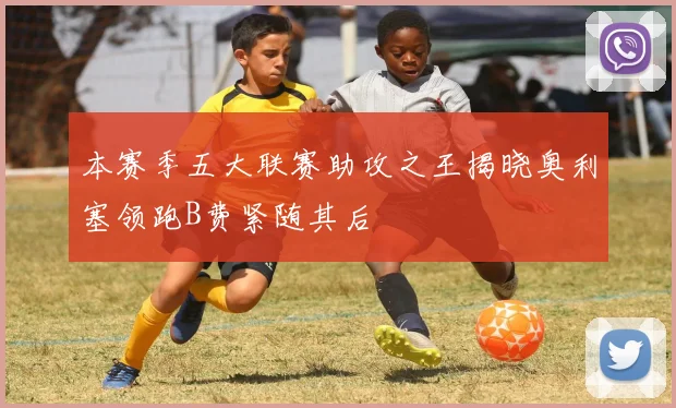 本赛季五大联赛助攻之王揭晓奥利塞领跑B费紧随其后