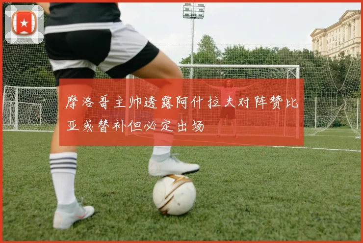 摩洛哥主帅透露阿什拉夫对阵赞比亚或替补但必定出场