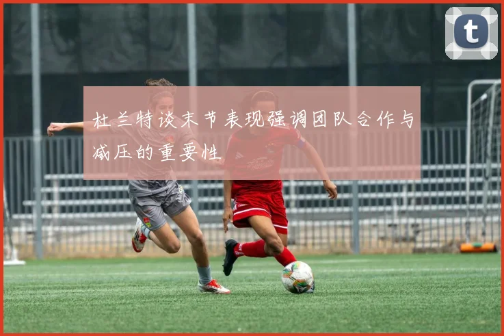 杜兰特谈末节表现强调团队合作与减压的重要性