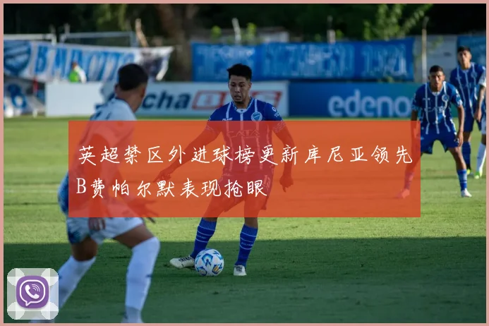 英超禁区外进球榜更新库尼亚领先B费帕尔默表现抢眼