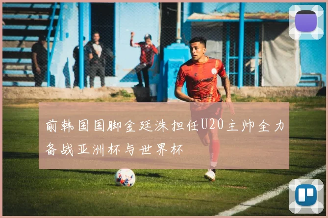 前韩国国脚金廷洙担任U20主帅全力备战亚洲杯与世界杯