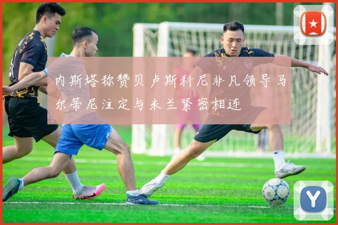 内斯塔称赞贝卢斯科尼非凡领导马尔蒂尼注定与米兰紧密相连