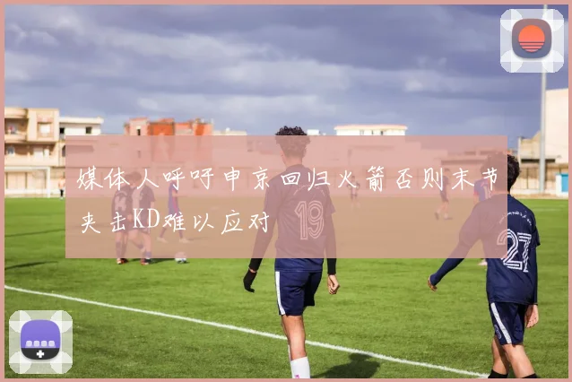 媒体人呼吁申京回归火箭否则末节夹击KD难以应对