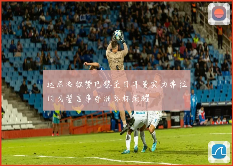 达尼洛称赞巴黎圣日耳曼实力弗拉门戈誓言争夺洲际杯荣耀