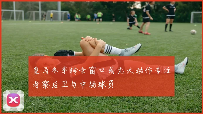 皇马冬季转会窗口或无大动作专注考察后卫与中场球员