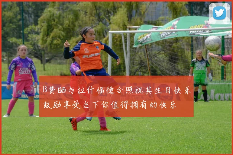 B费晒与拉什福德合照祝其生日快乐鼓励享受当下你值得拥有的快乐