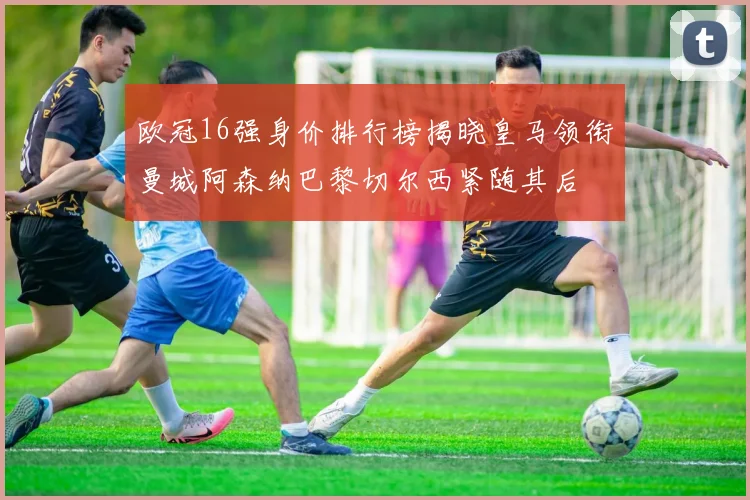 欧冠16强身价排行榜揭晓皇马领衔曼城阿森纳巴黎切尔西紧随其后
