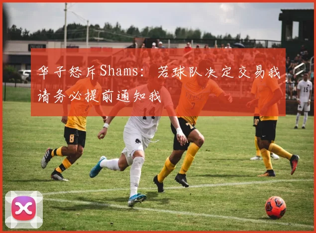 华子怒斥Shams：若球队决定交易我请务必提前通知我