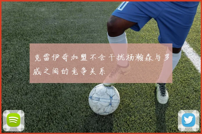 克雷伊奇加盟不会干扰杨瀚森与罗威之间的竞争关系