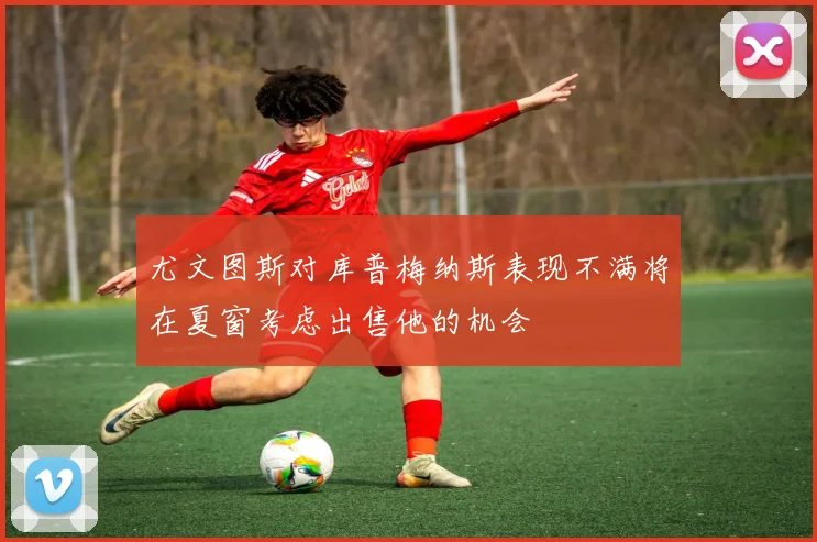 尤文图斯对库普梅纳斯表现不满将在夏窗考虑出售他的机会