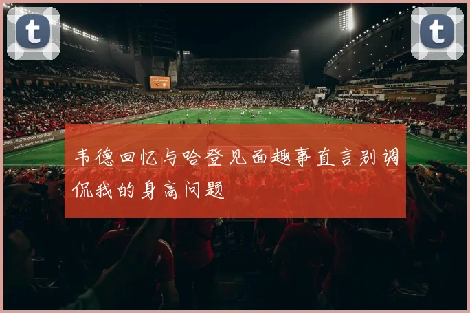 韦德回忆与哈登见面趣事直言别调侃我的身高问题